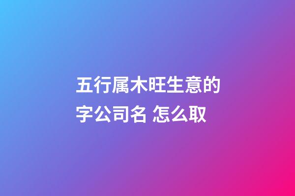 五行属木旺生意的字公司名 怎么取-第1张-公司起名-玄机派